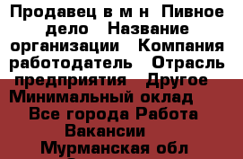 Продавец в м-н "Пивное дело › Название организации ­ Компания-работодатель › Отрасль предприятия ­ Другое › Минимальный оклад ­ 1 - Все города Работа » Вакансии   . Мурманская обл.,Заозерск г.